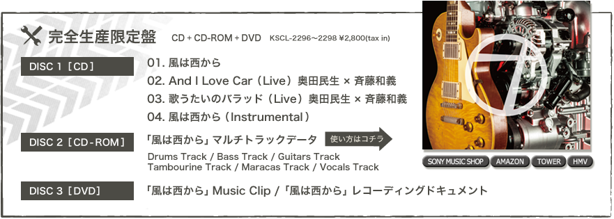 ◎初回生産限定盤(CD+CD-ROM+DVD)： KSCL-2296～2298 / \2,800(tax in) [DISC1：CD] 01. 風は西から 02. And I Love Car  (Live) 奥田民生 × 斉藤和義 03. 歌うたいのバラッド  (Live) 奥田民生 × 斉藤和義 04. 風は西から (Instrumental)  [DISC2：CD-ROM] 「風は西から」マルチトラックデータ Drums Track / Bass Track / Guitars Track / Tambalin Track / Maracas Track / Vocals Track  [DISC3：DVD] 「風は西から」Music Clip / 「風は西から」レコーディングドキュメント