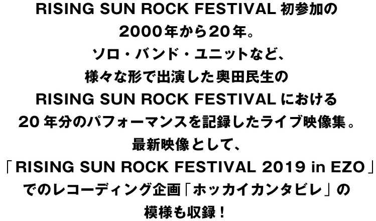 RING SUN ROCK FESTIVAL初参加の2000年から20年。
ソロ・バンド・ユニットなど、様々な形で出演した奥田民生のRISING SUN ROCK FESTIVALにおける20年分のパフォーマンスを記録したライブ映像集。
最新映像として、「RISING SUN ROCK FESTIVAL 2019 in EZO」でのレコーディング企画「ホッカイカンタビレ」の模様も収録！